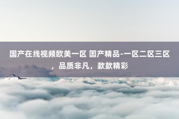 国产在线视频欧美一区 囯产精品-一区二区三区，品质非凡，款款精彩