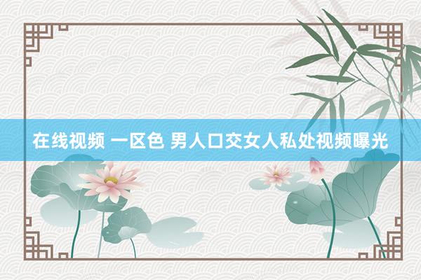 在线视频 一区色 男人口交女人私处视频曝光