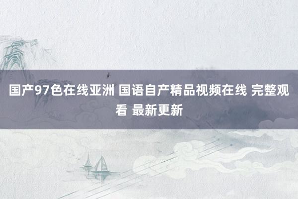 国产97色在线亚洲 国语自产精品视频在线 完整观看 最新更新