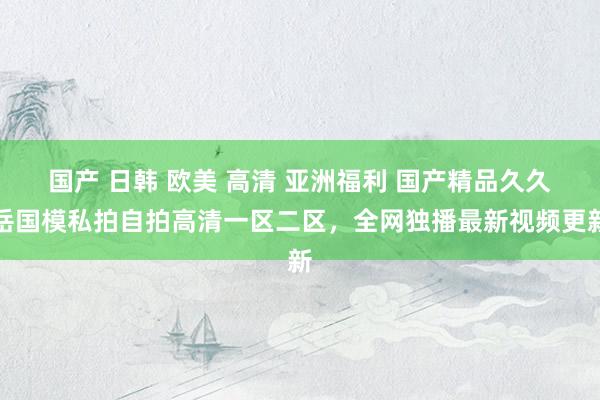 国产 日韩 欧美 高清 亚洲福利 国产精品久久岳国模私拍自拍高清一区二区，全网独播最新视频更新