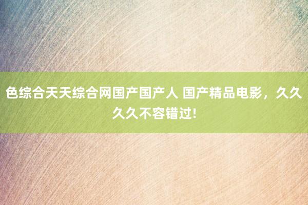色综合天天综合网国产国产人 国产精品电影，久久久久不容错过!