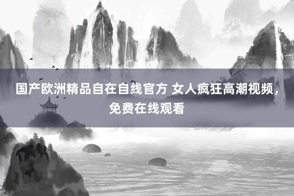 国产欧洲精品自在自线官方 女人疯狂高潮视频，免费在线观看