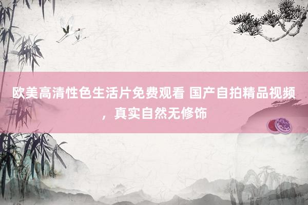 欧美高清性色生活片免费观看 国产自拍精品视频，真实自然无修饰