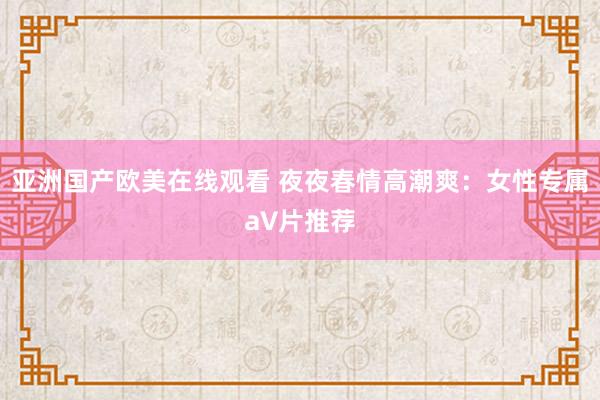 亚洲国产欧美在线观看 夜夜春情高潮爽：女性专属a∨片推荐