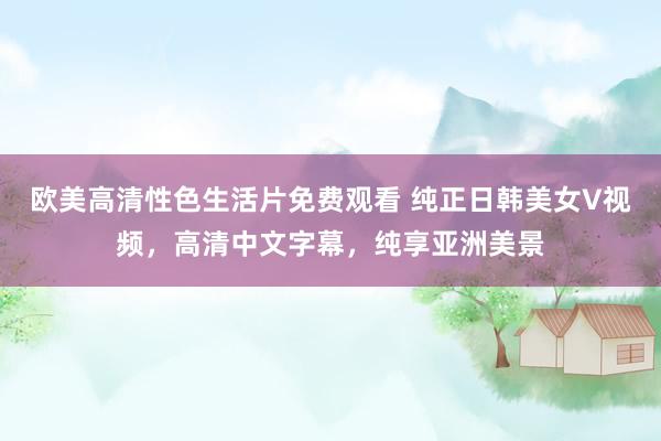 欧美高清性色生活片免费观看 纯正日韩美女V视频，高清中文字幕，纯享亚洲美景