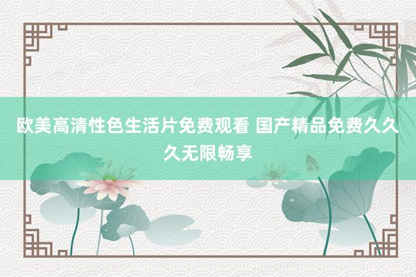欧美高清性色生活片免费观看 国产精品免费久久久无限畅享