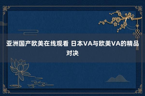 亚洲国产欧美在线观看 日本VA与欧美VA的精品对决