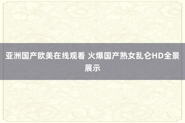 亚洲国产欧美在线观看 火爆国产熟女乱仑HD全景展示