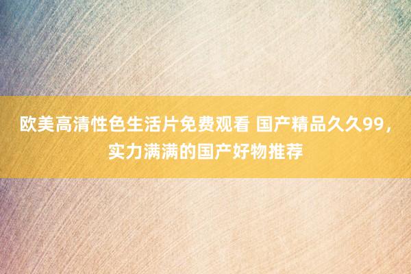欧美高清性色生活片免费观看 国产精品久久99，实力满满的国产好物推荐