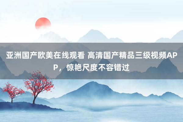 亚洲国产欧美在线观看 高清国产精品三级视频APP，惊艳尺度不容错过