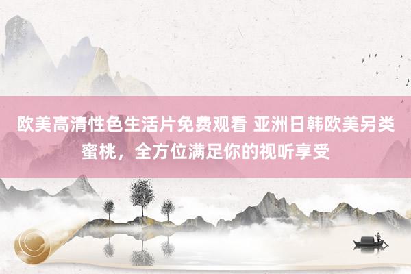 欧美高清性色生活片免费观看 亚洲日韩欧美另类蜜桃，全方位满足你的视听享受