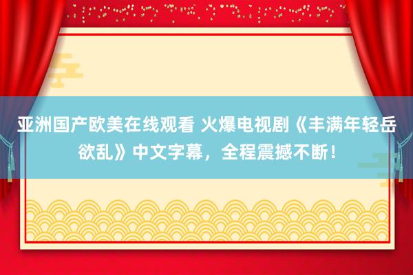 亚洲国产欧美在线观看 火爆电视剧《丰满年轻岳欲乱》中文字幕，全程震撼不断！