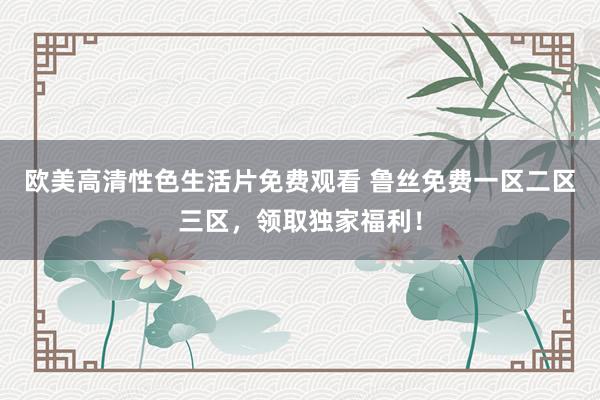 欧美高清性色生活片免费观看 鲁丝免费一区二区三区，领取独家福利！