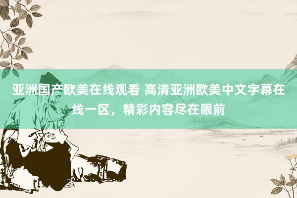 亚洲国产欧美在线观看 高清亚洲欧美中文字幕在线一区，精彩内容尽在眼前