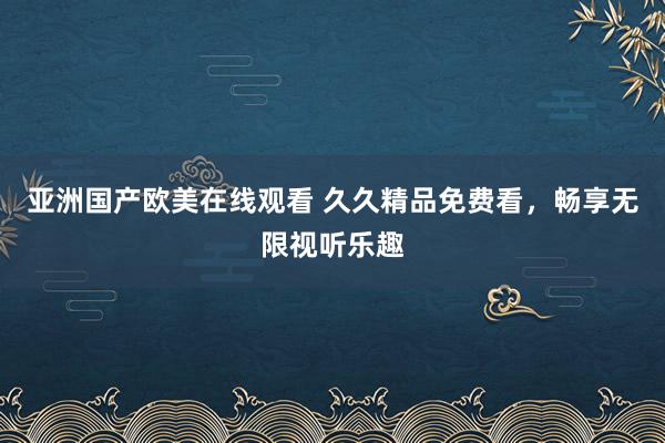 亚洲国产欧美在线观看 久久精品免费看，畅享无限视听乐趣