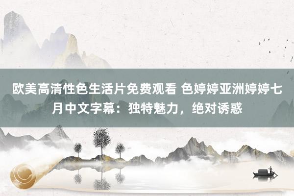 欧美高清性色生活片免费观看 色婷婷亚洲婷婷七月中文字幕：独特魅力，绝对诱惑