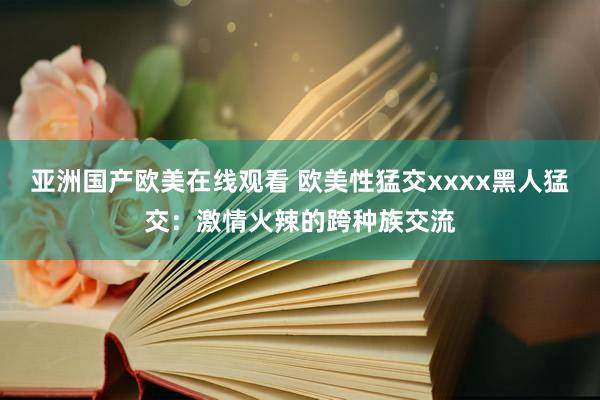 亚洲国产欧美在线观看 欧美性猛交xxxx黑人猛交：激情火辣的跨种族交流