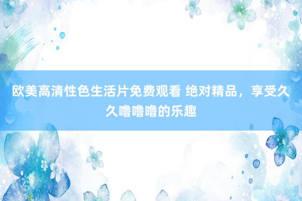 欧美高清性色生活片免费观看 绝对精品，享受久久噜噜噜的乐趣