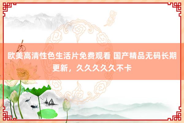 欧美高清性色生活片免费观看 国产精品无码长期更新，久久久久久不卡