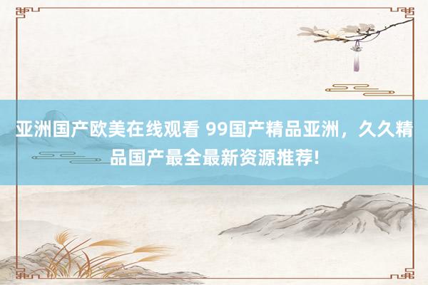亚洲国产欧美在线观看 99国产精品亚洲，久久精品国产最全最新资源推荐!