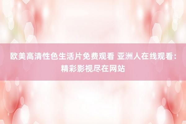 欧美高清性色生活片免费观看 亚洲人在线观看：精彩影视尽在网站