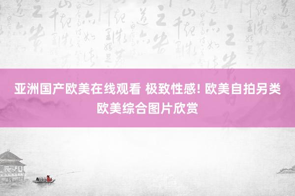 亚洲国产欧美在线观看 极致性感! 欧美自拍另类欧美综合图片欣赏