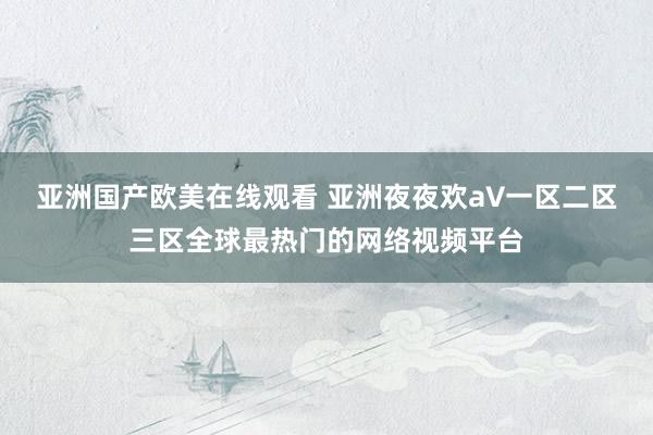 亚洲国产欧美在线观看 亚洲夜夜欢a∨一区二区三区全球最热门的网络视频平台