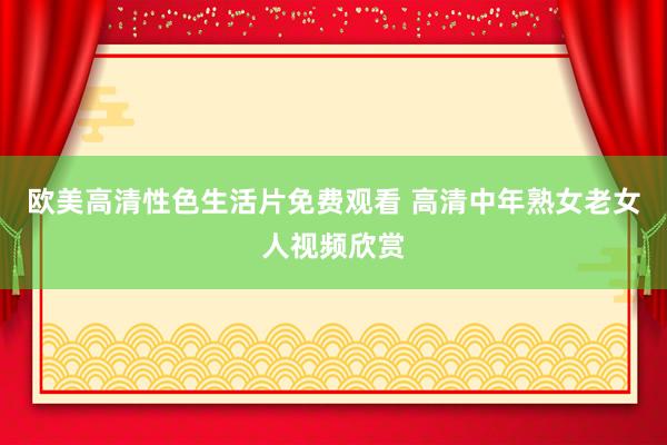 欧美高清性色生活片免费观看 高清中年熟女老女人视频欣赏