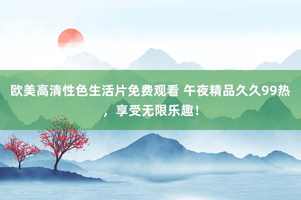 欧美高清性色生活片免费观看 午夜精品久久99热，享受无限乐趣！