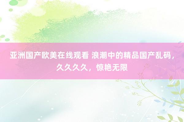 亚洲国产欧美在线观看 浪潮中的精品国产乱码，久久久久，惊艳无限
