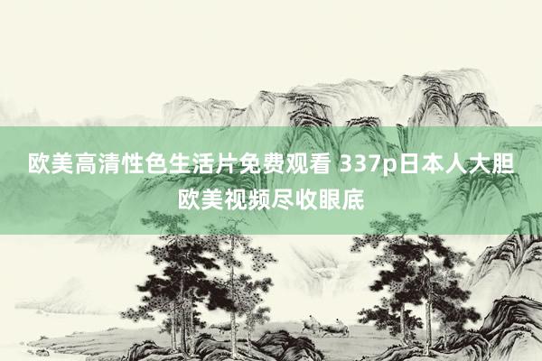 欧美高清性色生活片免费观看 337p日本人大胆欧美视频尽收眼底
