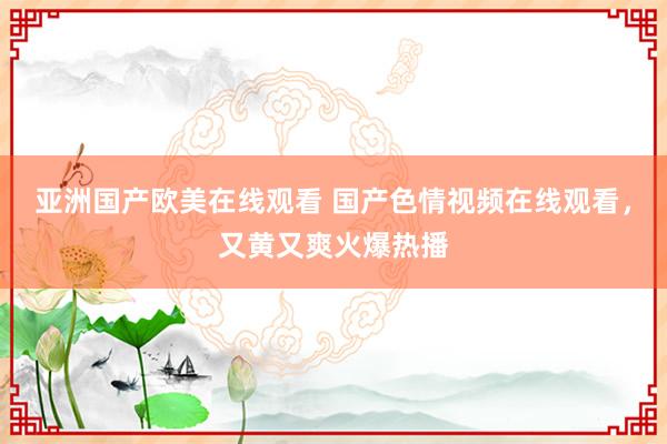 亚洲国产欧美在线观看 国产色情视频在线观看，又黄又爽火爆热播