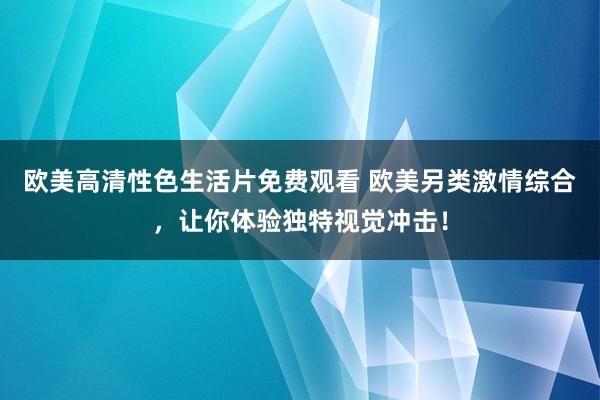 欧美高清性色生活片免费观看 欧美另类激情综合，让你体验独特视觉冲击！
