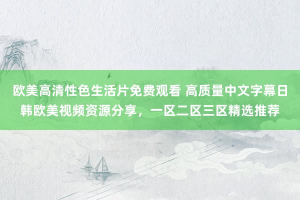 欧美高清性色生活片免费观看 高质量中文字幕日韩欧美视频资源分享，一区二区三区精选推荐