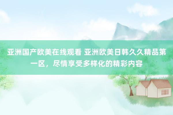 亚洲国产欧美在线观看 亚洲欧美日韩久久精品第一区，尽情享受多样化的精彩内容
