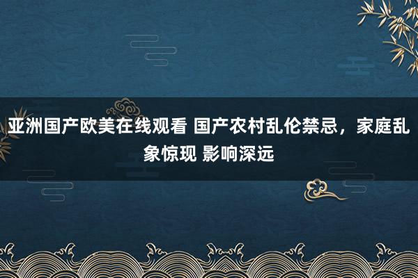 亚洲国产欧美在线观看 国产农村乱伦禁忌，家庭乱象惊现 影响深远