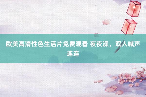 欧美高清性色生活片免费观看 夜夜澡，双人喊声连连