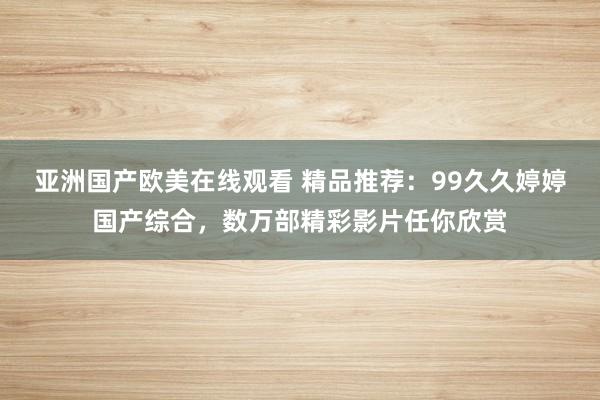 亚洲国产欧美在线观看 精品推荐：99久久婷婷国产综合，数万部精彩影片任你欣赏
