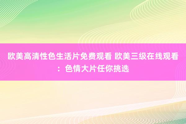 欧美高清性色生活片免费观看 欧美三级在线观看：色情大片任你挑选