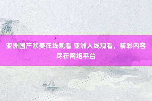 亚洲国产欧美在线观看 亚洲人线观看，精彩内容尽在网络平台