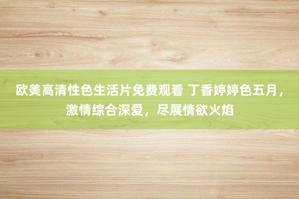 欧美高清性色生活片免费观看 丁香婷婷色五月，激情综合深爱，尽展情欲火焰