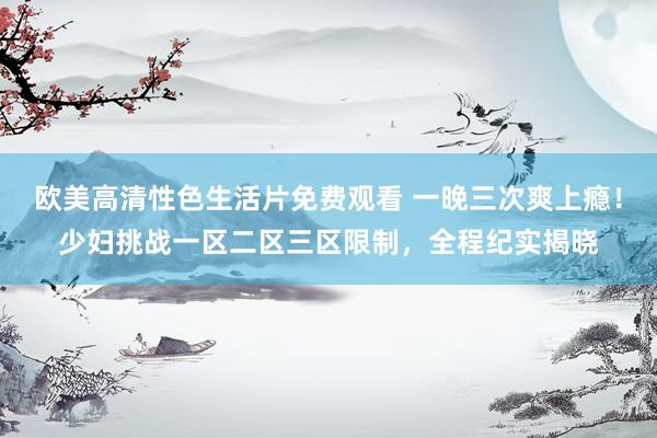 欧美高清性色生活片免费观看 一晚三次爽上瘾！少妇挑战一区二区三区限制，全程纪实揭晓