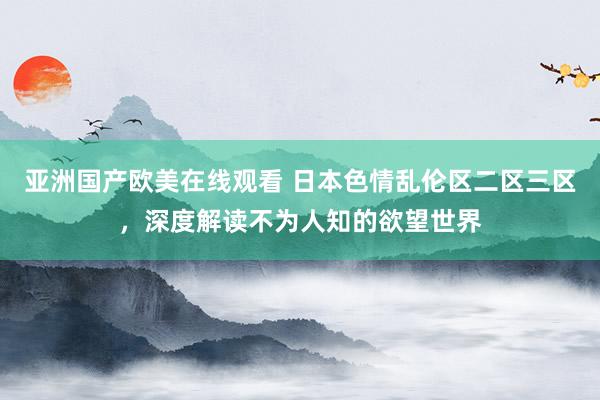 亚洲国产欧美在线观看 日本色情乱伦区二区三区，深度解读不为人知的欲望世界