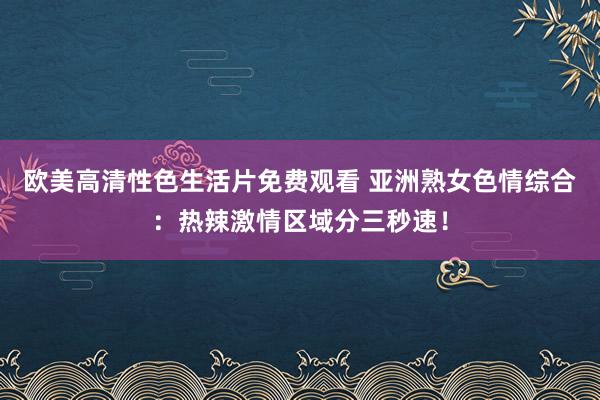 欧美高清性色生活片免费观看 亚洲熟女色情综合：热辣激情区域分三秒速！
