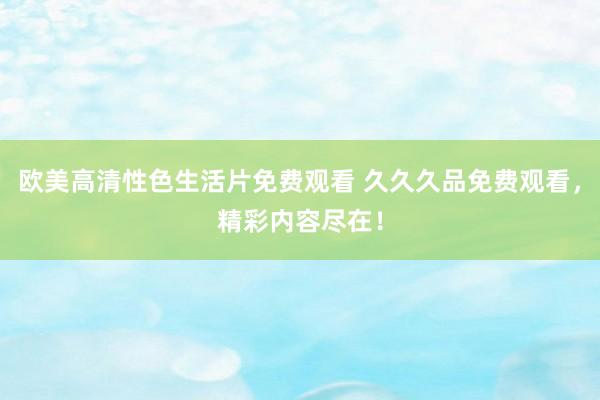 欧美高清性色生活片免费观看 久久久品免费观看，精彩内容尽在！
