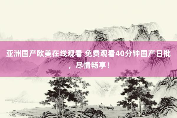 亚洲国产欧美在线观看 免费观看40分钟国产日批，尽情畅享！