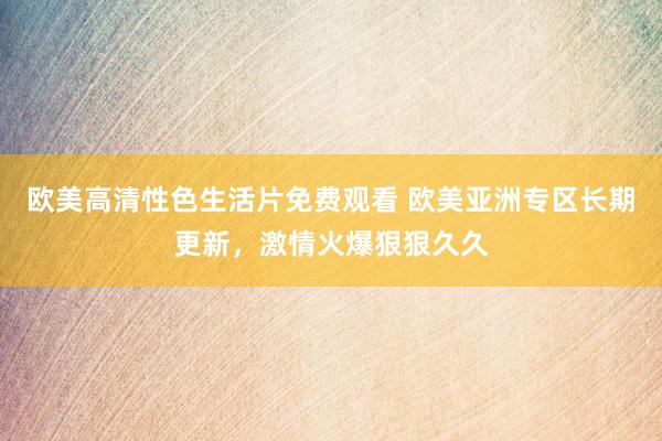 欧美高清性色生活片免费观看 欧美亚洲专区长期更新，激情火爆狠狠久久