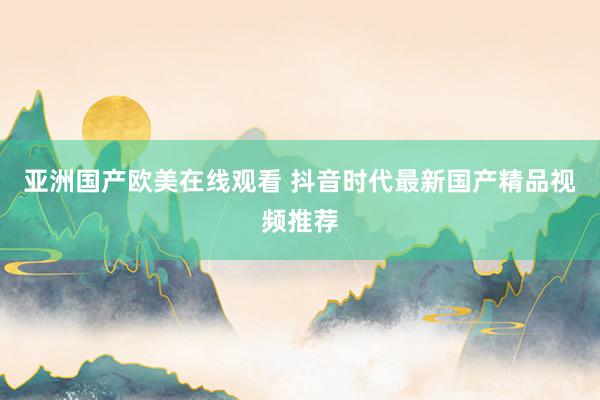亚洲国产欧美在线观看 抖音时代最新国产精品视频推荐