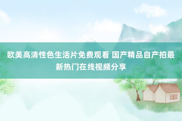 欧美高清性色生活片免费观看 国产精品自产拍最新热门在线视频分享