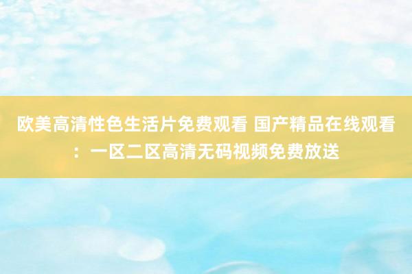 欧美高清性色生活片免费观看 国产精品在线观看：一区二区高清无码视频免费放送